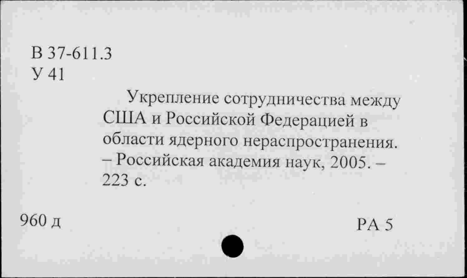 ﻿В 37-611.3
У 41	Укрепление сотрудничества между США и Российской Федерацией в области ядерного нераспространения. - Российская академия наук, 2005. -223 с.
960 д	РА 5